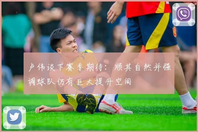 卢伟谈下赛季期待：顺其自然并强调球队仍有巨大提升空间