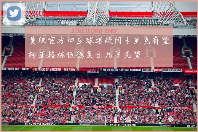 曼联官方回应球迷疑问卡里克有望转正格林伍德复出几乎无望
