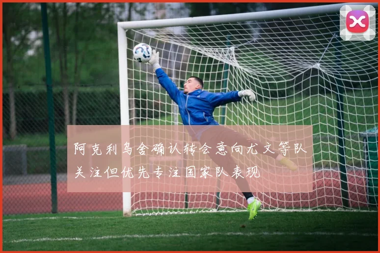 阿克利乌舍确认转会意向尤文等队关注但优先专注国家队表现