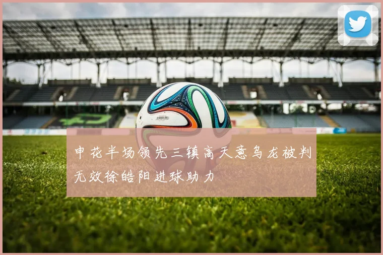 申花半场领先三镇高天意乌龙被判无效徐皓阳进球助力