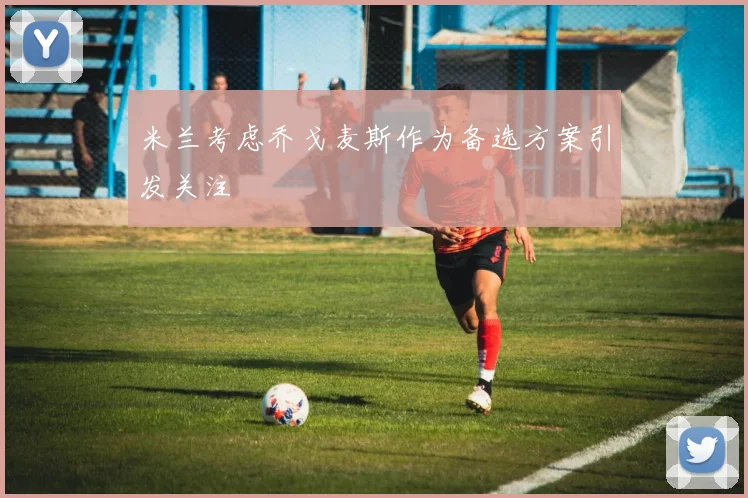 米兰考虑乔戈麦斯作为备选方案引发关注