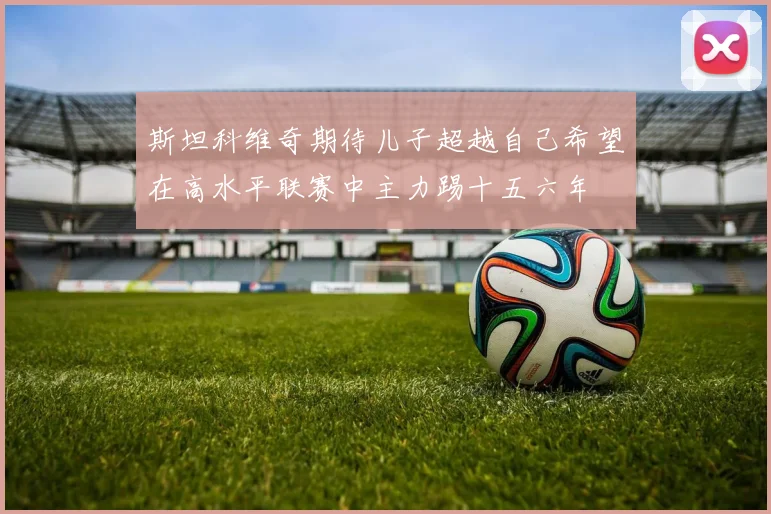 斯坦科维奇期待儿子超越自己希望在高水平联赛中主力踢十五六年