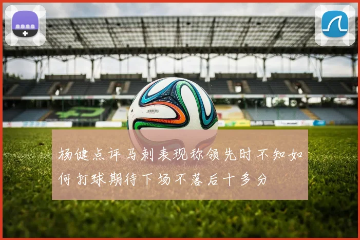 杨健点评马刺表现称领先时不知如何打球期待下场不落后十多分