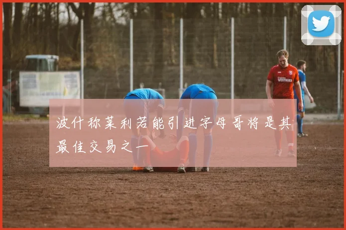 波什称莱利若能引进字母哥将是其最佳交易之一