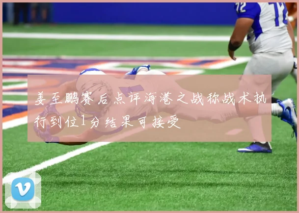 姜至鹏赛后点评海港之战称战术执行到位1分结果可接受