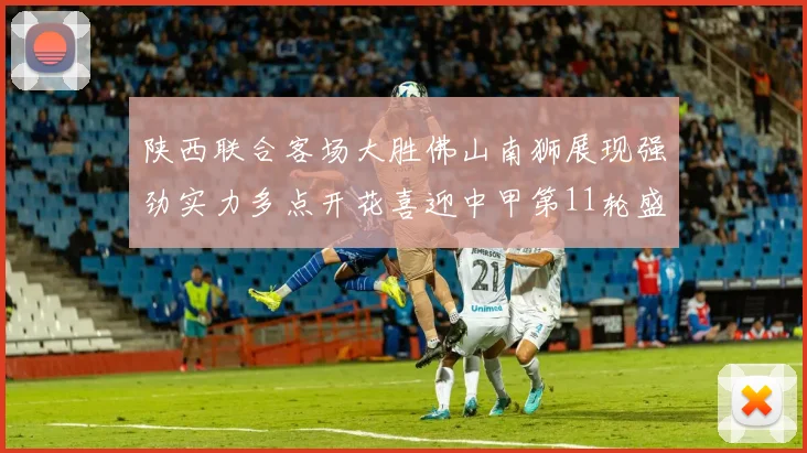 陕西联合客场大胜佛山南狮展现强劲实力多点开花喜迎中甲第11轮盛宴