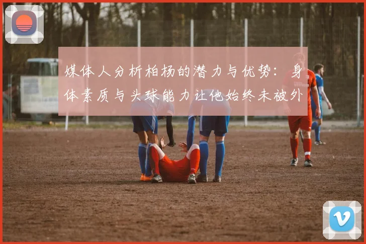 媒体人分析柏杨的潜力与优势：身体素质与头球能力让他始终未被外教放弃