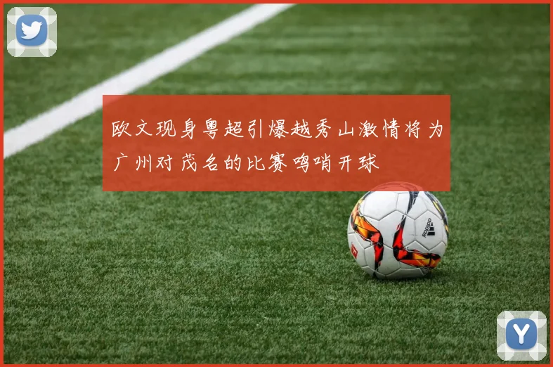 欧文现身粤超引爆越秀山激情将为广州对茂名的比赛鸣哨开球