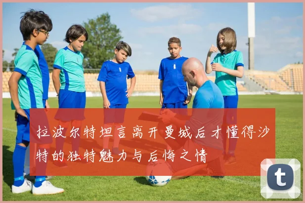 拉波尔特坦言离开曼城后才懂得沙特的独特魅力与后悔之情